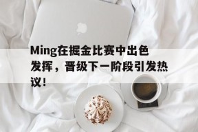 九游娱乐备用 -包含Ming在掘金比赛中出色发挥，晋级下一阶段引发热议！的词条