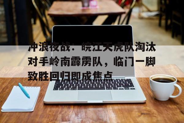 冲浪夜战：皖江天虎队淘汰对手岭南霹雳队，临门一脚致胜回归即成焦点的简单介绍